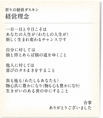 「祈りの経営ダスキン 経営理念」一日一日と今日こそはあなたの人生が(わたしの人生が)新しく生まれ変わるチャンスです/自分に対しては損と得とあらば損の道をゆくこと/他人に対しては喜びのタネまきをすること/我も他も(わたしもあなたも)物心共に豊かになり(物も心も豊かになり)生きがいのある世の中にすること/合掌ありがとうございました