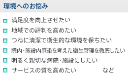 【環境へのお悩み】満足度を向上させたい/地域での評判を高めたい/つねに清潔で衛生的な環境を保ちたい/院内・施設内感染を考えた衛生管理を徹底したい/明るく親切な病院・施設にしたい/サービスの質を高めたい など