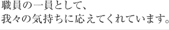 職員の一員として、我々の気持ちに応えてくれています。
