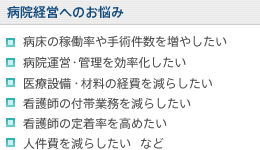 【病院経営へのお悩み】病床の稼働率や手術件数を増やしたい/病院運営・管理を効率化したい/医療設備・材料の経費を減らしたい/看護師の付帯業務を減らしたい/看護師の定着率を高めたい/人件費を減らしたい など